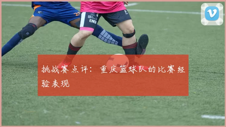 挑战赛点评：重庆篮球队的比赛经验表现