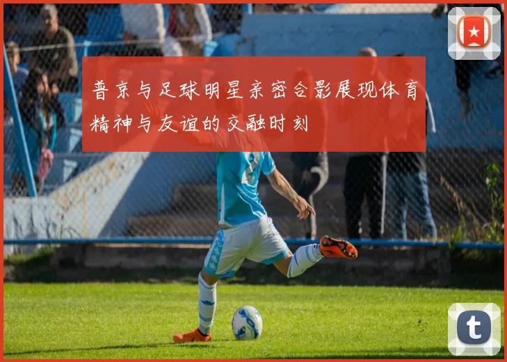 普京与足球明星亲密合影展现体育精神与友谊的交融时刻