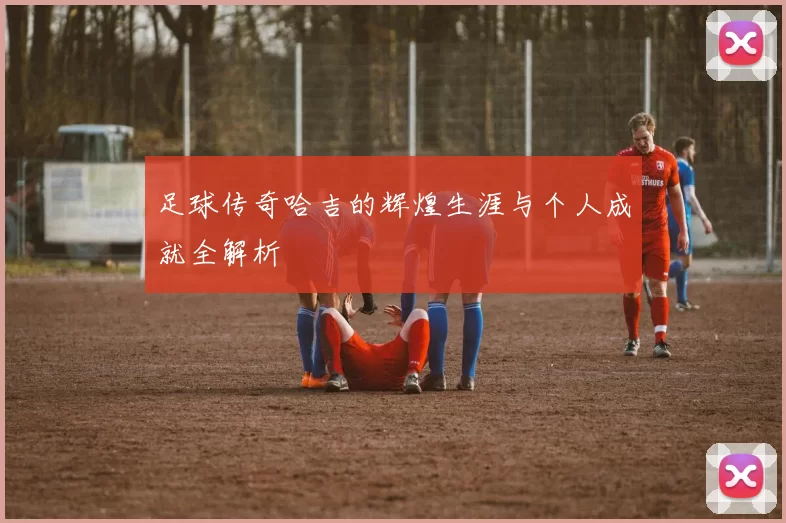 足球传奇哈吉的辉煌生涯与个人成就全解析