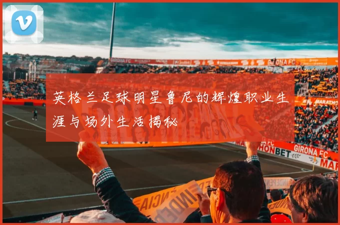 英格兰足球明星鲁尼的辉煌职业生涯与场外生活揭秘