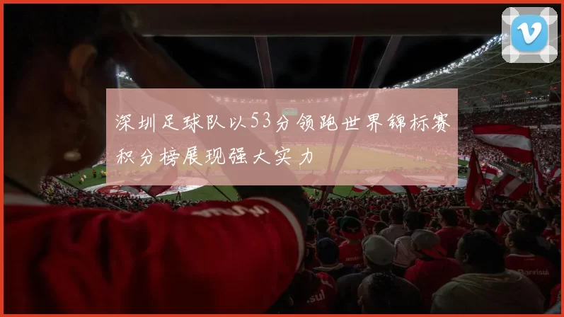 深圳足球队以53分领跑世界锦标赛积分榜展现强大实力