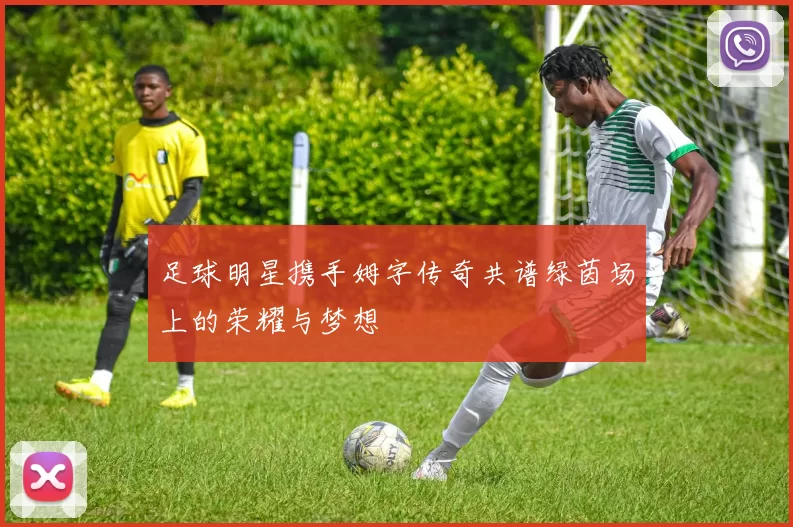 足球明星携手姆字传奇共谱绿茵场上的荣耀与梦想