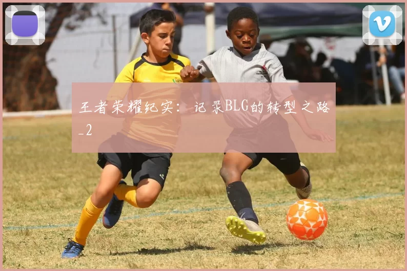 王者荣耀纪实：记录BLG的转型之路_2