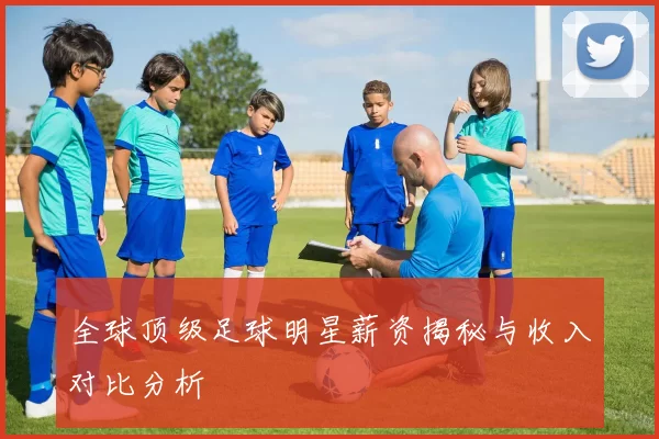 全球顶级足球明星薪资揭秘与收入对比分析